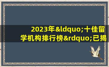 2023年“十佳留学机构排行榜”已揭晓 你知道吗？